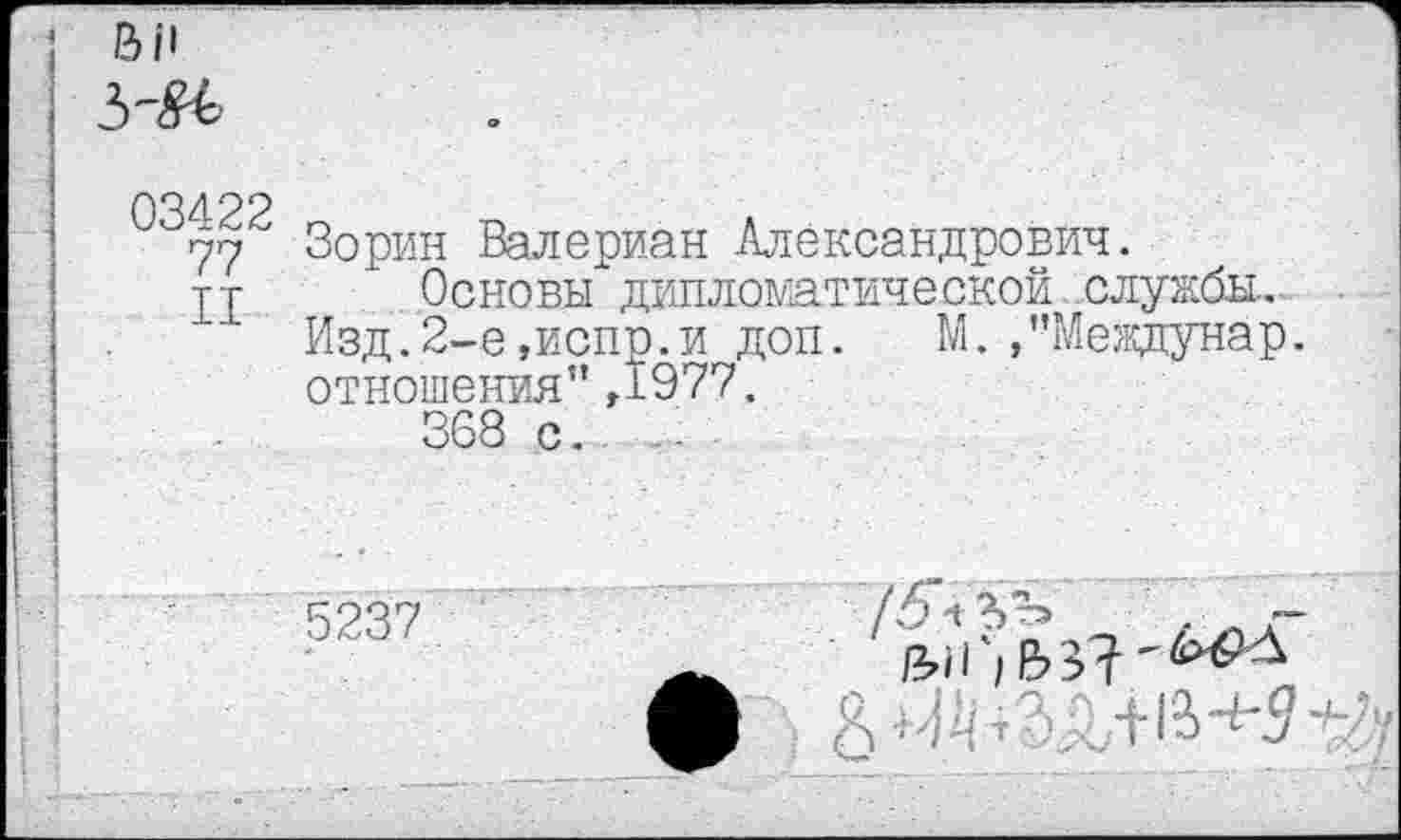 ﻿03422
77
II
Зорин Валериан Александрович.
Основы дипломатической службы..
Изд.2-е,испр.и доп. М.,”Междунар. отношения" ,1977.
368 с. ..
5237
т о с ’Н ’И'З